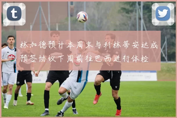 林加德预计本周末与科林蒂安达成预签协议下周前往巴西进行体检